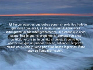 El tercer paso, es que debes poner en práctica todo lo que dices que eres, es decir, si piensas que eres inteligente, actúa inteligentemente; si piensas que eres capaz, haz lo que te propones; si piensas que eres cariñoso, expresa tu cariño; si piensas que no hay obstáculos que no puedas vencer, entonces proponte metas en tu vida y lucha por ellas hasta lograrlas. Este paso se llama motivación.   