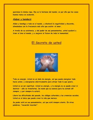 queremos la misma ropa. Eso es lo hermoso del mundo; es por ello que las cosas
buenas nunca se acabarán.

Alabar y bendecir

Alabe y bendiga a todo en el mundo, y disolverá la negatividad y discordia,
alineándose con la frecuencia más alta que existe: el amor.

A través de su existencia, y del poder de sus pensamientos, usted ayudará a
traer el bien al mundo, y a mejorar el futuro de toda la humanidad.




                       El Secreto de usted




Todo es energía. Usted es un imán de energía, así que puede energizar todo
hacia usted, y energizarse eléctricamente para atraer todo lo que quiere.

Usted es un ser espiritual. Usted es energía, y la energía no se puede crear ni
destruir – sólo se transforma. De modo que su esencia pura ha estado allí
siempre, y por siempre lo estará.

Libere las dificultades del pasado, los códigos culturales y las creencias sociales.
Usted es el único que puede crear la vida que merece.

Su poder está en sus pensamientos, así que esté siempre atento. En otras
palabras, “recuerde recordar”.
 