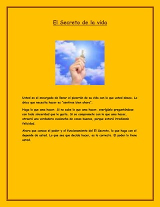 El Secreto de la vida




Usted es el encargado de llenar el pizarrón de su vida con lo que usted desea. Lo
único que necesita hacer es “sentirse bien ahora”.

Haga lo que ama hacer. Si no sabe lo que ama hacer, averígüelo preguntándose
con toda sinceridad que le gusta. Si se compromete con lo que ama hacer,
atraerá una verdadera avalancha de cosas buenas, porque estará irradiando
felicidad.

Ahora que conoce el poder y el funcionamiento del El Secreto, lo que haga con el
depende de usted. Lo que sea que decida hacer, es lo correcto. El poder lo tiene
usted.
 