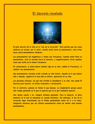 El Secreto revelado




El gran secreto de la vida es la “Ley de la atracción”. Esta postula que las cosas
similares se atraen; por lo tanto, cuando usted tiene un pensamiento, este atrae
hacia usted pensamientos similares.

Los pensamientos son magnéticos y tienen una frecuencia. Cuando usted tiene un
pensamiento, este es enviado hacia el universo, y magnéticamente atrae aquellas
cosas que están en la misma frecuencia.

En consecuencia, si usted quiere cambiar algo en su vida, cambie la frecuencia, al
cambiar sus pensamientos.

Sus pensamientos actuales están creando su vida futura. Aquello en lo que piensa
más a menudo, aquello en lo que más se enfoca, aparecerá en su vida.

Las personas exitosas, las que han atraído la abundancia a su vida, han usado El
Secreto para hacerlo, en forma consciente o inconsciente.

Por el contrario, quienes no tienen lo que desean, es simplemente porque pasan
más tiempo pensando en lo que no quieren que en lo que realmente quieren.

Nos demos cuenta o no, siempre estamos pensando. Para la mayoría, el único
momento en el que no pensamos es cuando dormimos. Sin embargo, la ley de la
atracción sigue funcionando con el último pensamiento antes de ir a la cama.
Asegúrese entonces que sus últimos pensamientos antes de dormir sean buenos
pensamientos.
 