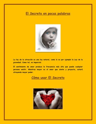 El Secreto en pocas palabras




La ley de la atracción es una ley natural, como lo es por ejemplo la Ley de la
gravedad. Como tal, es imparcial.

El sentimiento de amor produce la frecuencia más alta que puede cualquier
persona emitir. Mientras mayor es el amor que siente y proyecta, estará
atrayendo mayor poder.


                     Cómo usar El Secreto
 