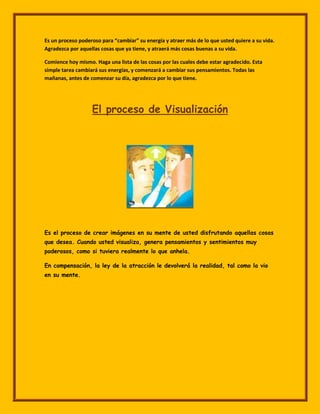 Es un proceso poderoso para “cambiar” su energía y atraer más de lo que usted quiere a su vida.
Agradezca por aquellas cosas que ya tiene, y atraerá más cosas buenas a su vida.

Comience hoy mismo. Haga una lista de las cosas por las cuales debe estar agradecido. Esta
simple tarea cambiará sus energías, y comenzará a cambiar sus pensamientos. Todas las
mañanas, antes de comenzar su día, agradezca por lo que tiene.




                   El proceso de Visualización




Es el proceso de crear imágenes en su mente de usted disfrutando aquellas cosas
que desea. Cuando usted visualiza, genera pensamientos y sentimientos muy
poderosos, como si tuviera realmente lo que anhela.

En compensación, la ley de la atracción le devolverá la realidad, tal como la vio
en su mente.
 