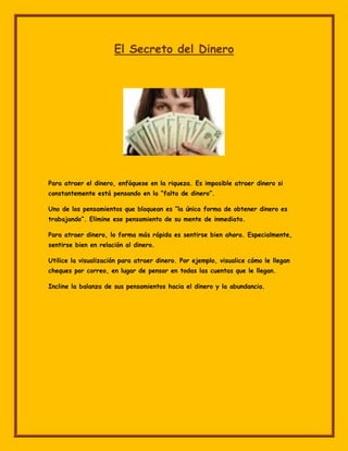El Secreto del Dinero




Para atraer el dinero, enfóquese en la riqueza. Es imposible atraer dinero si
constantemente está pensando en la “falta de dinero”.

Uno de los pensamientos que bloquean es “la única forma de obtener dinero es
trabajando”. Elimine ese pensamiento de su mente de inmediato.

Para atraer dinero, lo forma más rápida es sentirse bien ahora. Especialmente,
sentirse bien en relación al dinero.

Utilice la visualización para atraer dinero. Por ejemplo, visualice cómo le llegan
cheques por correo, en lugar de pensar en todas las cuentas que le llegan.

Incline la balanza de sus pensamientos hacia el dinero y la abundancia.
 