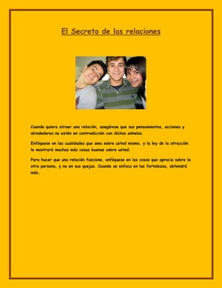 El Secreto de las relaciones




Cuando quiera atraer una relación, asegúrese que sus pensamientos, acciones y
alrededores no estén en contradicción con dichos anhelos.

Enfóquese en las cualidades que ama sobre usted mismo, y la ley de la atracción
le mostrará muchas más cosas buenas sobre usted.

Para hacer que una relación funcione, enfóquese en las cosas que aprecia sobre la
otra persona, y no en sus quejas. Cuando se enfoca en las fortalezas, obtendrá
más.
 