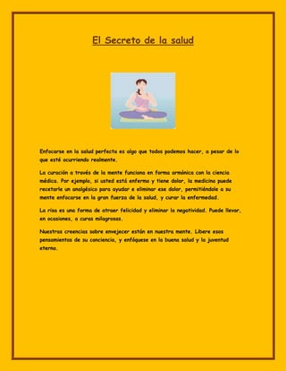 El Secreto de la salud




Enfocarse en la salud perfecta es algo que todos podemos hacer, a pesar de lo
que esté ocurriendo realmente.

La curación a través de la mente funciona en forma armónica con la ciencia
médica. Por ejemplo, si usted está enfermo y tiene dolor, la medicina puede
recetarle un analgésico para ayudar e eliminar ese dolor, permitiéndole a su
mente enfocarse en la gran fuerza de la salud, y curar la enfermedad.

La risa es una forma de atraer felicidad y eliminar la negatividad. Puede llevar,
en ocasiones, a curas milagrosas.

Nuestras creencias sobre envejecer están en nuestra mente. Libere esos
pensamientos de su conciencia, y enfóquese en la buena salud y la juventud
eterna.
 