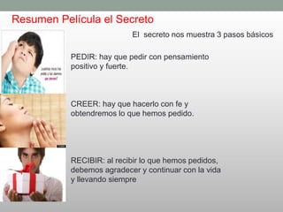 Resumen Película el Secreto
El secreto nos muestra 3 pasos básicos
PEDIR: hay que pedir con pensamiento
positivo y fuerte.
CREER: hay que hacerlo con fe y
obtendremos lo que hemos pedido.
RECIBIR: al recibir lo que hemos pedidos,
debemos agradecer y continuar con la vida
y llevando siempre
 