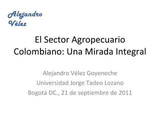 El Sector Agropecuario Colombiano: Una Mirada Integral Alejandro Vélez Goyeneche Universidad Jorge Tadeo Lozano Bogotá DC., 21 de septiembre de 2011 AlejandroVélez 