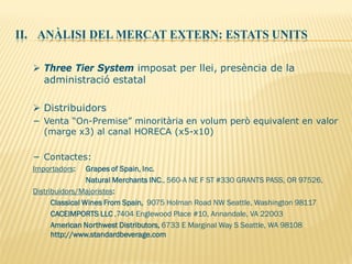 II. ANÀLISI DEL MERCAT EXTERN: ESTATS UNITS
 Three Tier System imposat per llei, presència de la
administració estatal
 Distribuidors
− Venta “On-Premise” minoritària en volum però equivalent en valor
(marge x3) al canal HORECA (x5-x10)
− Contactes:
Importadors: Grapes of Spain, Inc.
Natural Merchants INC., 560-A NE F ST #330 GRANTS PASS, OR 97526,
Distribuidors/Majoristes:
Classical Wines From Spain, 9075 Holman Road NW Seattle, Washington 98117
CACEIMPORTS LLC ,7404 Englewood Place #10, Annandale, VA 22003
American Northwest Distributors, 6733 E Marginal Way S Seattle, WA 98108
http://www.standardbeverage.com
 
