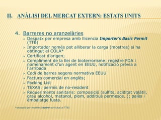 II. ANÀLISI DEL MERCAT EXTERN: ESTATS UNITS
4. Barreres no aranzelàries
 Despatx per empresa amb llicencia Importer’s Basic Permit
(TTB)
 Importador només pot alliberar la carga (mostres) si ha
obtingut el COLA*
 Certificat d’origen;
 Compliment de la llei de bioterrorisme: registre FDA i
nomenament d’un agent en EEUU, notificació prèvia a
l’arribada
 Codi de barres segons normativa EEUU
 Factura comercial en anglès;
 Packing List
 TEXAS: permís de no-resident
 Requeriments sanitaris: composició (sulfits, aciditat volàtil,
grau alcohol, metanol, plom, additius permesos..); palès i
embalatge fusta.
*excepció per mostres (waiver sol·licitat al TTB)
 