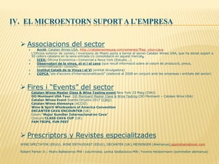 IV. EL MICROENTORN SUPORT A L’EMPRESA
 Associacions del sector
 Acció: Catalan Wines USA, http://catalanwinesusa.com/wineries/?fwp_vino=cava
L’Oficina exterior de comerç i inversions de Miami porta a terme el servei Catalan Wines USA, que ha donat suport a
50 cellers catalans en la seva entrada i/o consolidació en aquest mercat8.
 ICEX: Oficina Econòmica i Comercial a Nova York (Estudis...)
 Observatori de la vinya, el vi i el cava (que recull informació sobre el volum de producció, preus,
comercialització i consum).
 Institut Català de la Vinya i el Vi (entitat divulgadora)
 COPCA “pla d’accions d’internacionalització” (elaborat al 2008 en conjunt amb les empreses i entitats del sector)
 Fires i “Events” del sector
Catalan Wines Master Class & Wine Tasting event New York 23 Maig (CWU)
DO Montsant USA Tour: DO Montsant Master Class & Wine Tasting (DO Montsant – Catalan Wine USA)
Catalan Wines Event Seattle Octubre 2017 (CWU)
Catalan Wines Alemanya (ACCIÓ)
Wine & Spirit Wholesalers of America Convention
DECANTER CAVA ENCOUNTER (UK)
Gremi “Mejor Sumiller Internacional en Cava”
Concurs CLASS CAVA CUP (UK)
FAM TRIPS, FUN FEST
 Prescriptors y Revistes especialitzades
WINE SPECTATOR (EEUU), WINE ENTHUSIAST (EEUU), DECANTER (UK),MEININGER (Alemanya),spanishwinelover.com
Robert Parker Jr.; Pedro Ballesteros MW i columnista; Lenka Sedlackova MW; Yvonne Heistermann (sommelier alemanya)
 