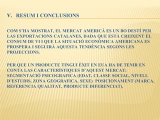 V. RESUM I CONCLUSIONS
COM S’HA MOSTRAT, EL MERCAT AMERICÀ ES UN BO DESTÍ PER
LAS EXPORTACIONS CATALANES, DADA QUE ESTÀ CREIXENT EL
CONSUM DE VI I QUE LA SITUACIÓ ECONÒMICA AMERICANA ES
PROSPERA I SEGUIRÀ AQUESTA TENDÈNCIA SEGONS LES
PROJECCIONS.
PER QUE UN PRODUCTE TINGUI ÈXIT EN EUA HA DE TENIR EN
CONTA LAS CARACTERÍSTIQUES D’AQUEST MERCAT:
SEGMENTACIÓ PSICOGRAFICA (EDAT, CLASSE SOCIAL, NIVELL
D’ESTUDIS, ZONA GEOGRAFICA, SEXE) POSICIONAMENT (MARCA,
REFERENCIA QUALITAT, PRODUCTE DIFERENCIAT).
 