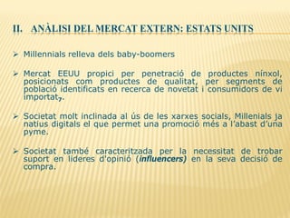 II. ANÀLISI DEL MERCAT EXTERN: ESTATS UNITS
 Millennials relleva dels baby-boomers
 Mercat EEUU propici per penetració de productes nínxol,
posicionats com productes de qualitat, per segments de
població identificats en recerca de novetat i consumidors de vi
importat7.
 Societat molt inclinada al ús de les xarxes socials, Millenials ja
natius digitals el que permet una promoció més a l’abast d’una
pyme.
 Societat també caracteritzada per la necessitat de trobar
suport en lideres d'opinió (influencers) en la seva decisió de
compra.
 