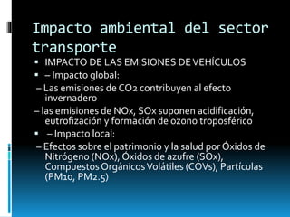 Impacto ambiental del sector
transporte
 IMPACTO DE LAS EMISIONES DEVEHÍCULOS
 – Impacto global:
– Las emisiones de CO2 contribuyen al efecto
invernadero
– las emisiones de NOx, SOx suponen acidificación,
eutrofización y formación de ozono troposférico
 – Impacto local:
– Efectos sobre el patrimonio y la salud por Óxidos de
Nitrógeno (NOx), Óxidos de azufre (SOx),
CompuestosOrgánicosVolátiles (COVs), Partículas
(PM10, PM2.5)
 