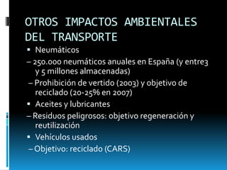 OTROS IMPACTOS AMBIENTALES
DEL TRANSPORTE
 Neumáticos
– 250.000 neumáticos anuales en España (y entre3
y 5 millones almacenadas)
– Prohibición de vertido (2003) y objetivo de
reciclado (20-25% en 2007)
 Aceites y lubricantes
– Residuos peligrosos: objetivo regeneración y
reutilización
 Vehículos usados
– Objetivo: reciclado (CARS)
 