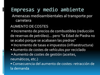 Empresas y medio ambiente
Amenazas medioambientales al transporte por
carretera
AUMENTO DE COSTES
• Incremento de precios de combustibles (reducción
de reservas de petróleo)... pero “la Edad de Piedra no
se acabó porque se acabasen las piedras”
• Incremento de tasas e impuestos (infraestructura)
• Aumento de costes de vehículos por reciclado
• Aumento de costes de gestión (aceites,
neumáticos, etc.)
• Consecuencia del aumento de costes: retracción de
la demanda
 