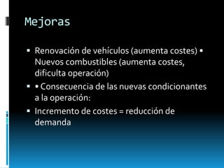 Mejoras
 Renovación de vehículos (aumenta costes) •
Nuevos combustibles (aumenta costes,
dificulta operación)
 • Consecuencia de las nuevas condicionantes
a la operación:
 Incremento de costes = reducción de
demanda
 