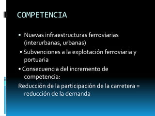 COMPETENCIA
 Nuevas infraestructuras ferroviarias
(interurbanas, urbanas)
• Subvenciones a la explotación ferroviaria y
portuaria
• Consecuencia del incremento de
competencia:
Reducción de la participación de la carretera =
reducción de la demanda
 