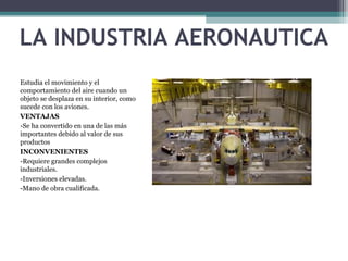 LA INDUSTRIA AERONAUTICA
Estudia el movimiento y el
comportamiento del aire cuando un
objeto se desplaza en su interior, como
sucede con los aviones.
VENTAJAS
-Se ha convertido en una de las más
importantes debido al valor de sus
productos
INCONVENIENTES
-Requiere grandes complejos
industriales.
-Inversiones elevadas.
-Mano de obra cualificada.
 