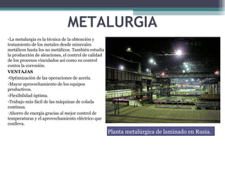 METALURGIA
-La metalurgia es la técnica de la obtención y
tratamiento de los metales desde minerales
metálicos hasta los no metálicos. También estudia
la producción de aleaciones, el control de calidad
de los procesos vinculados así como su control
contra la corrosión.
VENTAJAS
-Optimización de las operaciones de acería.
-Mayor aprovechamiento de los equipos
productivos.
-Flexibilidad óptima.
-Trabajo más fácil de las máquinas de colada
continua.
-Ahorro de energía gracias al mejor control de
temperaturas y el aprovechamiento eléctrico que
conlleva.
Planta metalúrgica de laminado en Rusia.
 