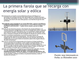 La primera farola que se recarga con
energía solar y eólica
Recientemente se instaló en la localidad barcelonesa del Masnou el
prototipo de la primera farola solar del mundo que combina dos tipos
de energías renovables: la solar y la eólica. Tiene una potencia de 20.000
lumens, una reserva de cinco días gracias a sus baterías de gel de ciclo
profundo.
"Son ideales para instalarse en zonas litorales, paseos marítimos,
polígonos industriales, urbanizaciones y zonas abiertas donde el sol
y el viento estén presente..." explica Álvaro Ibañez, gerente de IGS
Wind
El hecho de que funcione gracias a dos fuentes de energía distintas y en
muchas ocasiones antagónicas convierte a la farola solar eólica, conocida
comercialmente como Revolution Air, en el mobiliario urbano perfecto
para ahorrar energía. La farola permite un ahorro de un kilovatio cada
hora, evitando la emisión de dos toneladas de dióxido de carbono al año.
Su fácil y económica instalación es uno de los puntos fuertes de
este innovador sistema de iluminación. Su colocación no precisa de
ningún tipo de obra ni conexión eléctrica lo que permite amortizar la
instalación en un 75 por ciento al momento, pues evita el gasto directo
de estas actuaciones.
Otra de las características importantes de la farola es la baja incidencia
sonora que tiene en el entorno. Como explica el propio Ibañez, "al ser
un aerogenerador vertical tiene dos ventajas muy importantes: la
primera es que no genera ruido, el nivel sonoro está por debajo de los 45
db. La segunda es que da igual de donde venga el viento, no tiene que
direccionarse, de modo que su rendimiento es mayor".
Además, por si fuera poco, el sistema no es únicamente aplicable a farolas,
sino que también se puede acoplar a otras pequeñas
instalaciones de bombeo de agua, viviendas particulares, etc.
Como apunta Ibañez, "en este momento se cuenta con diversas variantes
de este modelo, cambian en altura, en potencia lumínica, existe el
modelo de un brazo...". Fuente: muy interesante.es
Fecha: 21 Diciembre 2010
 