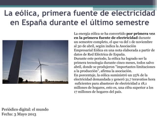 La eólica, primera fuente de electricidad
en España durante el último semestre
La energía eólica se ha convertido por primera vez
en la primera fuente de electricidad durante
un semestre completo, el que va del 1 de noviembre
al 30 de abril, según indica la Asociación
Empresarial Eólica en una nota elaborada a partir de
datos de Red Eléctrica de España.
Durante este periodo, la eólica ha logrado ser la
primera tecnología durante cinco meses, todos salvo
abril, donde se produjeron "importantes limitaciones
a la producción", afirma la asociación.
En porcentaje, la eólica suministró un 25% de la
electricidad demandada y generó 31,7 teravatios hora
suficientes para abastecer de electricidad a 18,1
millones de hogares, esto es, una cifra superior a los
17 millones de hogares del país.
Periódico digital: el mundo
Fecha: 3 Mayo 2013
 