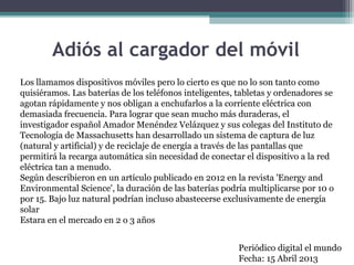 Adiós al cargador del móvil
Los llamamos dispositivos móviles pero lo cierto es que no lo son tanto como
quisiéramos. Las baterías de los teléfonos inteligentes, tabletas y ordenadores se
agotan rápidamente y nos obligan a enchufarlos a la corriente eléctrica con
demasiada frecuencia. Para lograr que sean mucho más duraderas, el
investigador español Amador Menéndez Velázquez y sus colegas del Instituto de
Tecnología de Massachusetts han desarrollado un sistema de captura de luz
(natural y artificial) y de reciclaje de energía a través de las pantallas que
permitirá la recarga automática sin necesidad de conectar el dispositivo a la red
eléctrica tan a menudo.
Según describieron en un artículo publicado en 2012 en la revista 'Energy and
Environmental Science', la duración de las baterías podría multiplicarse por 10 o
por 15. Bajo luz natural podrían incluso abastecerse exclusivamente de energía
solar
Estara en el mercado en 2 o 3 años
Periódico digital el mundo
Fecha: 15 Abril 2013
 