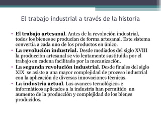 El trabajo industrial a través de la historia
• El trabajo artesanal. Antes de la revolución industrial,
todos los bienes se producían de forma artesanal. Este sistema
convertía a cada uno de los productos en único.
• La revolución industrial. Desde mediados del siglo XVIII
la producción artesanal se vio lentamente sustituida por el
trabajo en cadena facilitado por la mecanización.
• La segunda revolución industrial. Desde finales del siglo
XIX se asiste a una mayor complejidad de proceso industrial
con la aplicación de diversas innovaciones técnicas.
• La industria actual. Los avances tecnológicos e
informáticos aplicados a la industria han permitido un
aumento de la producción y complejidad de los bienes
producidos.
 