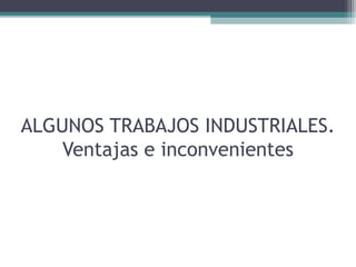 ALGUNOS TRABAJOS INDUSTRIALES.
Ventajas e inconvenientes
 