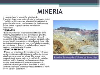 MINERIA
- La minería es la obtención selectiva de
los minerales y otros materiales de la corteza terrestre.
También se denomina así a la actividad económica
primaria relacionada con la extracción de elementos
de los cuales se puede obtener un beneficio
económico.
VENTAJAS
-Para los países que experimentan el trabajo de la
minería, encuentran en esta explotación, grandes
ventajas económicas por las divisas que deja, el
desarrollo de las poblaciones aledañas que reciben las
ganancias del canon minero para obras de desarrollo
en infraestructura son las más beneficiadas teniendo
en cuenta que el dinero recaudado solo va a estos
sectores y no existe distribución.
INCONVENIENTES
-Una de las principales desventajas se ven reflejadas
en los problemas ambientales que sufren los lugares
donde se encuentran las minas. Muchos de estos
procedimientos para mejorar la calidad del metal se
realizan a cielo abierto y los diversos materiales
usados son totalmente contaminantes como el
arsénico, creando problemas no solo en el medio
ambiente sino que afectando directamente en la salud
de los propios pobladores.
La mina de cobre de El Chino, en Silver City.
 