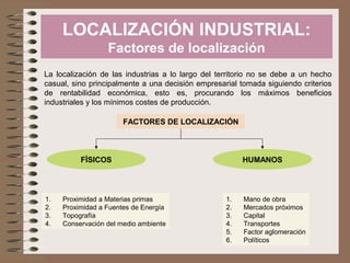 LOCALIZACIÓN INDUSTRIAL:
Factores de localización
La localización de las industrias a lo largo del territorio no se debe a un hecho
casual, sino principalmente a una decisión empresarial tomada siguiendo criterios
de rentabilidad económica, esto es, procurando los máximos beneficios
industriales y los mínimos costes de producción.
FACTORES DE LOCALIZACIÓN
FÍSICOS HUMANOS
1. Proximidad a Materias primas
2. Proximidad a Fuentes de Energía
3. Topografía
4. Conservación del medio ambiente
1. Mano de obra
2. Mercados próximos
3. Capital
4. Transportes
5. Factor aglomeración
6. Políticos
 