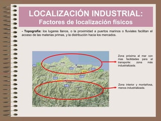LOCALIZACIÓN INDUSTRIAL:
Factores de localización físicos
- Topografía: los lugares llanos, o la proximidad a puertos marinos o fluviales facilitan el
acceso de las materias primas, y la distribución hacia los mercados.
Zona próxima al mar con
mas facilidades para el
transporte: zona más
industrializada.
Zona interior y montañosa,
menos industrializada.
 