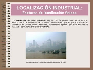 LOCALIZACIÓN INDUSTRIAL:
Factores de localización físicos
- Conservación del medio ambiente: hoy en día los países desarrollados imponen
restricciones a la instalación de industrias contaminantes, por lo que condicionan su
localización en países menos restrictivos, normalmente aquellos que están en vías de
desarrollo: DESLOCALIZACIÓN INDUSTRIAL.
Contaminación en China. Banco de imágenes del CNICE
 