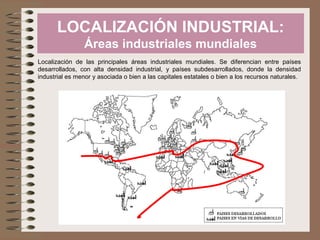 LOCALIZACIÓN INDUSTRIAL:
Áreas industriales mundiales
Localización de las principales áreas industriales mundiales. Se diferencian entre países
desarrollados, con alta densidad industrial, y países subdesarrollados, donde la densidad
industrial es menor y asociada o bien a las capitales estatales o bien a los recursos naturales.
 