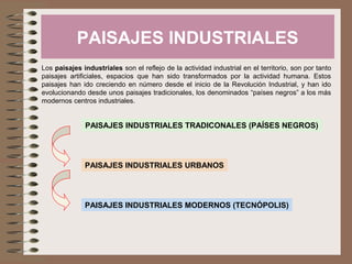 PAISAJES INDUSTRIALES
Los paisajes industriales son el reflejo de la actividad industrial en el territorio, son por tanto
paisajes artificiales, espacios que han sido transformados por la actividad humana. Estos
paisajes han ido creciendo en número desde el inicio de la Revolución Industrial, y han ido
evolucionando desde unos paisajes tradicionales, los denominados “países negros” a los más
modernos centros industriales.
PAISAJES INDUSTRIALES TRADICONALES (PAÍSES NEGROS)
PAISAJES INDUSTRIALES MODERNOS (TECNÓPOLIS)
PAISAJES INDUSTRIALES URBANOS
 