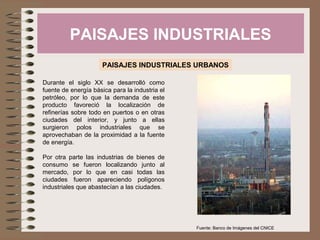PAISAJES INDUSTRIALES
PAISAJES INDUSTRIALES URBANOS
Durante el siglo XX se desarrolló como
fuente de energía básica para la industria el
petróleo, por lo que la demanda de este
producto favoreció la localización de
refinerías sobre todo en puertos o en otras
ciudades del interior, y junto a ellas
surgieron polos industriales que se
aprovechaban de la proximidad a la fuente
de energía.
Por otra parte las industrias de bienes de
consumo se fueron localizando junto al
mercado, por lo que en casi todas las
ciudades fueron apareciendo polígonos
industriales que abastecían a las ciudades.
Fuente: Banco de Imágenes del CNICE
 