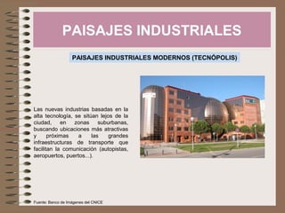 PAISAJES INDUSTRIALES
PAISAJES INDUSTRIALES MODERNOS (TECNÓPOLIS)
Las nuevas industrias basadas en la
alta tecnología, se sitúan lejos de la
ciudad, en zonas suburbanas,
buscando ubicaciones más atractivas
y próximas a las grandes
infraestructuras de transporte que
facilitan la comunicación (autopistas,
aeropuertos, puertos...).
Fuente: Banco de Imágenes del CNICE
 