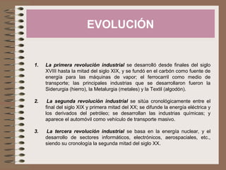 EVOLUCIÓN
1. La primera revolución industrial se desarrolló desde finales del siglo
XVIII hasta la mitad del siglo XIX, y se fundó en el carbón como fuente de
energía para las máquinas de vapor; el ferrocarril como medio de
transporte; las principales industrias que se desarrollaron fueron la
Siderurgia (hierro), la Metalurgia (metales) y la Textil (algodón).
2. La segunda revolución industrial se sitúa cronológicamente entre el
final del siglo XIX y primera mitad del XX; se difunde la energía eléctrica y
los derivados del petróleo; se desarrollan las industrias químicas; y
aparece el automóvil como vehículo de transporte masivo.
3. La tercera revolución industrial se basa en la energía nuclear, y el
desarrollo de sectores informáticos, electrónicos, aerospaciales, etc.,
siendo su cronología la segunda mitad del siglo XX.
 