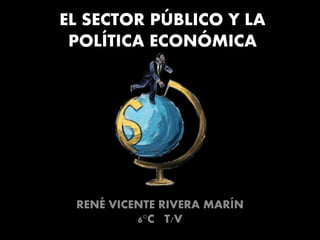 EL SECTOR PÚBLICO Y LA
POLÍTICA ECONÓMICA
RENÉ VICENTE RIVERA MARÍN
6°C T/V
 