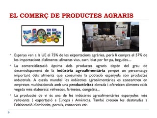 EL COMERÇ DE PRODUCTES AGRARIS
 Espanya ven a la UE el 75% de les exportacions agràries, però li compra el 57% de
les importacions d’aliments: aliments vius, carn, blat per fer pa, begudes....
 La comercialització òptima dels productes agraris depèn del grau de
desenvolupament de la indústria agroalimentària perquè un percentatge
important dels aliments que consumeix la població espanyola són productes
industrials. A escala mundial les indústries agroalimentàries es concentren en
empreses multinacionals amb una productivitat elevada i ofereixen aliments cada
vegada més elaborats: refrescos, farinetes, congelats...
 La producció de vi és una de les indústries agroalimentàries espanyoles més
rellevants ( exportació a Europa i Amèrica). També creixen les destinades a
l’elaboració d’embotits, pernils, conserves etc.
 