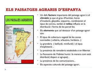 ELS PAISATGES AGRARIS D’ESPANYA
 Un dels factors importants del paisatge agrari é el
climàtic ja que el grau d’humitat, hores
d’insolació, glaçades, sequeres., condicionen el
tipus de conreu, també el relleu influeix en la
distribució i forma de les parcel·les.
 Els elements que cal destacar d’un paisatge agrari
són:
 El tipus de cobertura vegetal de les zones
conreades ( arbòria, arbustiva, herbàcia...)
 La grandària ( latifundi, minifundi) i el tipus
d’explotació ..
 La presència de ramaderia estabulada o en llibertat
 La fisonomia de l’hàbitat humà i la manera com està
distribuït( dispers o agrupat) .
 La presència de les comunicacions...
 Els aspectes culturals del paisatge agrari..
 