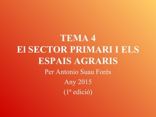 TEMA 4
El SECTOR PRIMARI I ELS
ESPAIS AGRARIS
Per Antonio Suau Forés
Any 2015
(1ª edició)
 