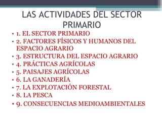 1. EL SECTOR PRIMARIO 2. FACTORES FÍSICOS Y HUMANOS DEL ESPACIO AGRARIO 3. ESTRUCTURA DEL ESPACIO AGRARIO 4. PRÁCTICAS AGRÍCOLAS 5. PAISAJES AGRÍCOLAS 6. LA GANADERÍA 7. LA EXPLOTACIÓN FORESTAL 8. LA PESCA 9 . CONSECUENCIAS MEDIOAMBIENTALES LAS ACTIVIDADES DEL SECTOR PRIMARIO 