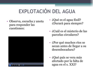 EXPLOTACIÓN DEL AGUA Observa, escucha y anota para responder las cuestiones: ¿Qué es el agua fósil? ¿Durará para siempre? ¿Cuál es el misterio de las parcelas circulares? ¿Por qué muchos ríos se secan antes de llegar a su desembocadura? ¿Qué país se vera más afectado por la falta de agua en el s. XXI? 