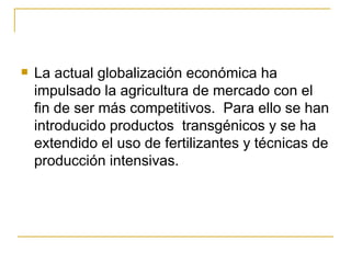   La actual globalización económica ha
    impulsado la agricultura de mercado con el
    fin de ser más competitivos. Para ello se han
    introducido productos transgénicos y se ha
    extendido el uso de fertilizantes y técnicas de
    producción intensivas.
 