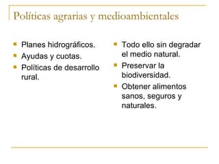 Políticas agrarias y medioambientales

   Planes hidrográficos.        Todo ello sin degradar
   Ayudas y cuotas.              el medio natural.
   Políticas de desarrollo      Preservar la
    rural.                        biodiversidad.
                                 Obtener alimentos
                                  sanos, seguros y
                                  naturales.
 