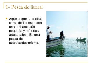 1- Pesca de litoral
   Aquella que se realiza
    cerca de la costa, con
    una embarcación
    pequeña y métodos
    artesanales. Es una
    pesca de
    autoabastecimiento.
 