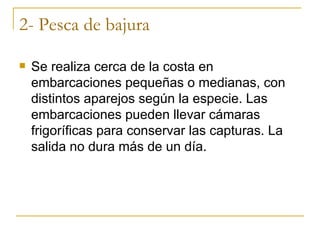 2- Pesca de bajura

   Se realiza cerca de la costa en
    embarcaciones pequeñas o medianas, con
    distintos aparejos según la especie. Las
    embarcaciones pueden llevar cámaras
    frigoríficas para conservar las capturas. La
    salida no dura más de un día.
 