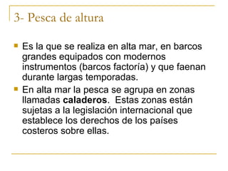 3- Pesca de altura
   Es la que se realiza en alta mar, en barcos
    grandes equipados con modernos
    instrumentos (barcos factoría) y que faenan
    durante largas temporadas.
   En alta mar la pesca se agrupa en zonas
    llamadas caladeros. Estas zonas están
    sujetas a la legislación internacional que
    establece los derechos de los países
    costeros sobre ellas.
 