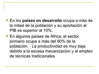    En los países en desarrollo ocupa a más de
    la mitad de la población y su aportación al
    PIB es superior al 10%.
   En algunos países de África, el sector
    primario ocupa a más del 80% de la
    población. La productividad es muy baja
    debido a la escasa mecanización y al empleo
    de técnicas tradicionales.
 