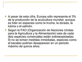    A pesar de esta cifra, Europa sólo representa el 3%
    de la producción de la acuicultura mundial, aunque
    es líder en especies como la trucha, la dorada, la
    lubina o el salmón.
   Según la FAO (Organización de Naciones Unidas
    para la Agricultura y la Alimentación) seis de cada
    diez especies comerciales están sobreexplotadas.
    Si no se toman medidas inmediatas, especies como
    el bacalao podrían desaparecer en un periodo
    máximo de quince años.
 